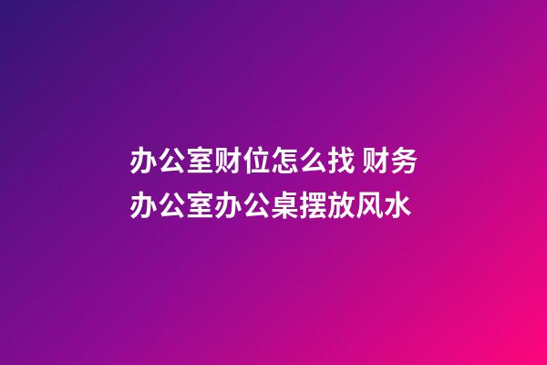 办公室财位怎么找 财务办公室办公桌摆放风水
